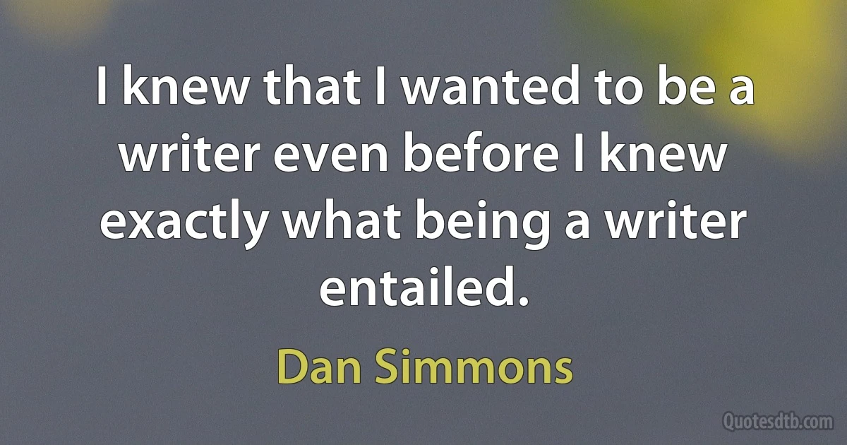 I knew that I wanted to be a writer even before I knew exactly what being a writer entailed. (Dan Simmons)