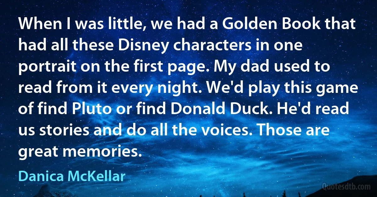 When I was little, we had a Golden Book that had all these Disney characters in one portrait on the first page. My dad used to read from it every night. We'd play this game of find Pluto or find Donald Duck. He'd read us stories and do all the voices. Those are great memories. (Danica McKellar)