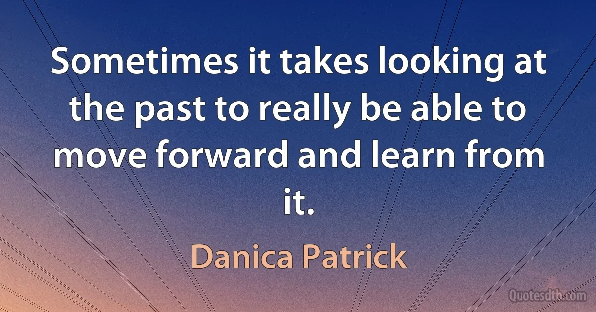 Sometimes it takes looking at the past to really be able to move forward and learn from it. (Danica Patrick)