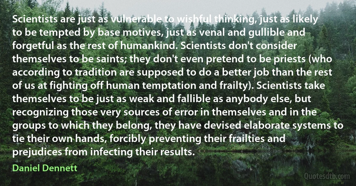 Scientists are just as vulnerable to wishful thinking, just as likely to be tempted by base motives, just as venal and gullible and forgetful as the rest of humankind. Scientists don't consider themselves to be saints; they don't even pretend to be priests (who according to tradition are supposed to do a better job than the rest of us at fighting off human temptation and frailty). Scientists take themselves to be just as weak and fallible as anybody else, but recognizing those very sources of error in themselves and in the groups to which they belong, they have devised elaborate systems to tie their own hands, forcibly preventing their frailties and prejudices from infecting their results. (Daniel Dennett)