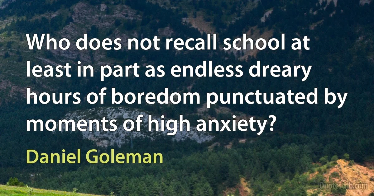 Who does not recall school at least in part as endless dreary hours of boredom punctuated by moments of high anxiety? (Daniel Goleman)