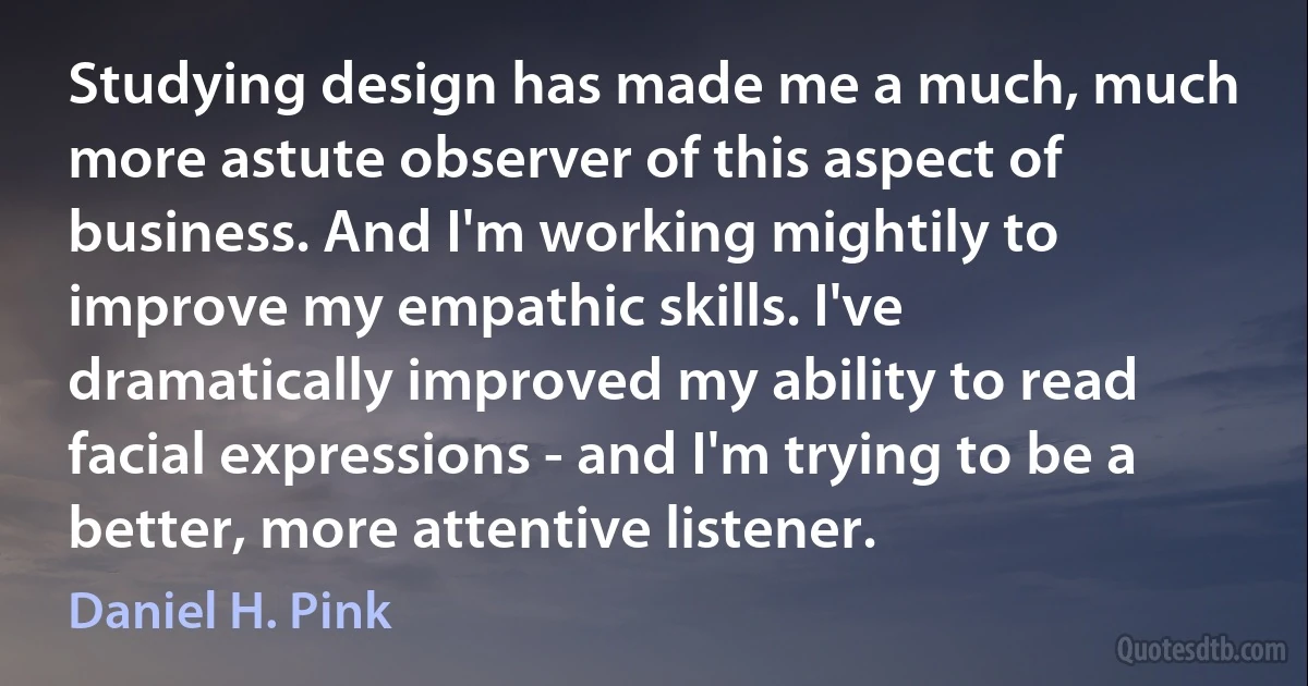 Studying design has made me a much, much more astute observer of this aspect of business. And I'm working mightily to improve my empathic skills. I've dramatically improved my ability to read facial expressions - and I'm trying to be a better, more attentive listener. (Daniel H. Pink)