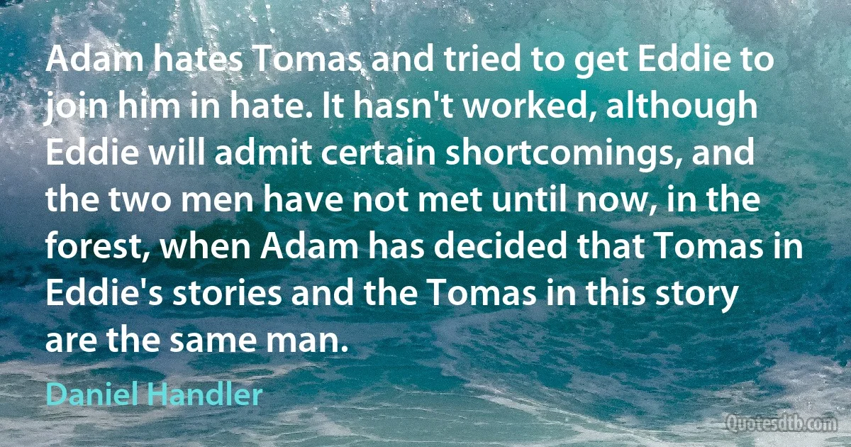 Adam hates Tomas and tried to get Eddie to join him in hate. It hasn't worked, although Eddie will admit certain shortcomings, and the two men have not met until now, in the forest, when Adam has decided that Tomas in Eddie's stories and the Tomas in this story are the same man. (Daniel Handler)