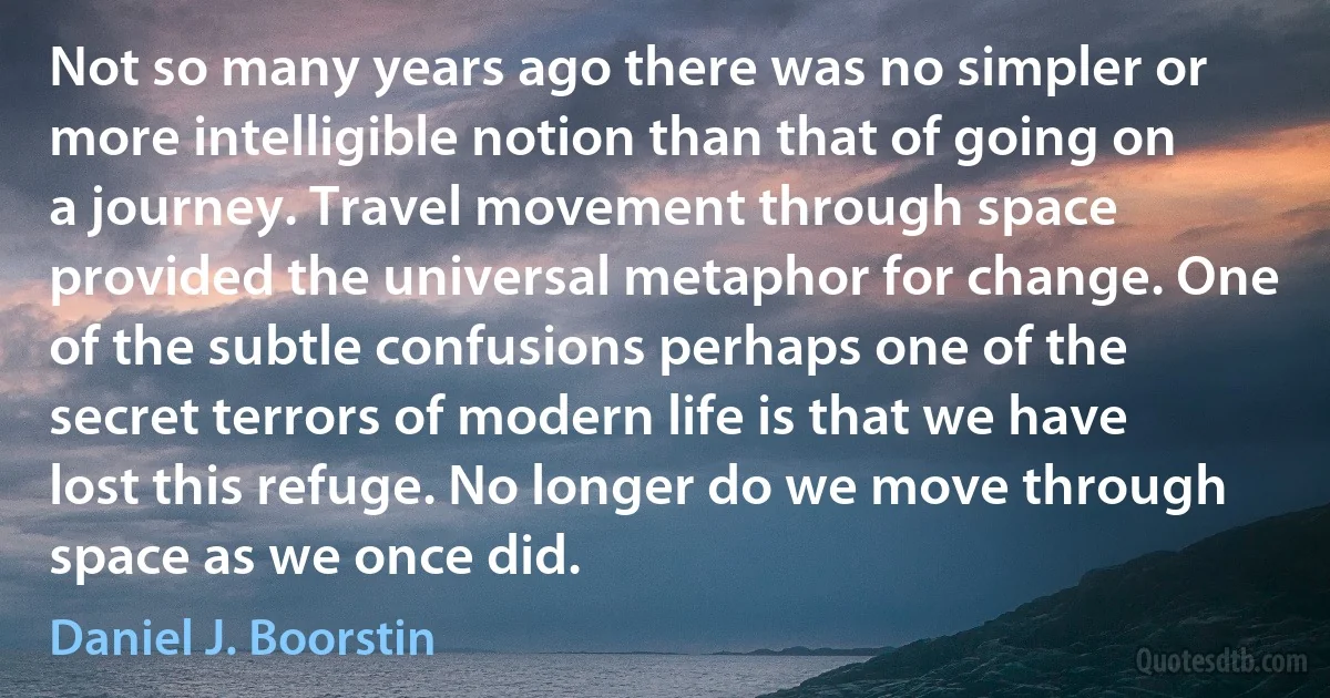 Not so many years ago there was no simpler or more intelligible notion than that of going on a journey. Travel movement through space provided the universal metaphor for change. One of the subtle confusions perhaps one of the secret terrors of modern life is that we have lost this refuge. No longer do we move through space as we once did. (Daniel J. Boorstin)