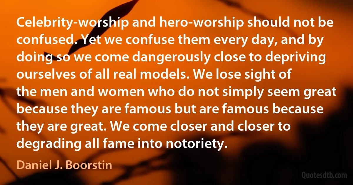 Celebrity-worship and hero-worship should not be confused. Yet we confuse them every day, and by doing so we come dangerously close to depriving ourselves of all real models. We lose sight of the men and women who do not simply seem great because they are famous but are famous because they are great. We come closer and closer to degrading all fame into notoriety. (Daniel J. Boorstin)