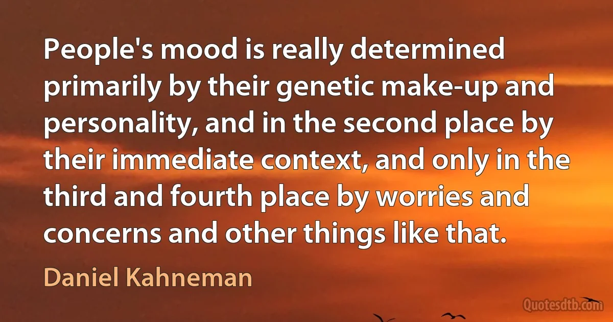 People's mood is really determined primarily by their genetic make-up and personality, and in the second place by their immediate context, and only in the third and fourth place by worries and concerns and other things like that. (Daniel Kahneman)