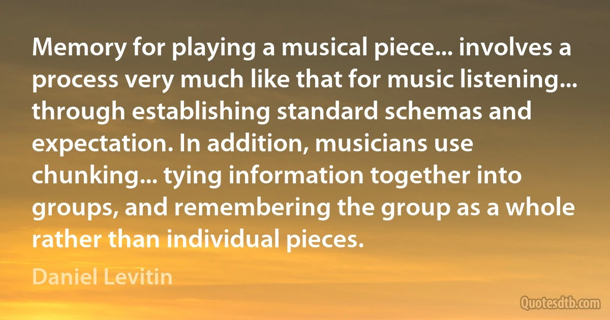 Memory for playing a musical piece... involves a process very much like that for music listening... through establishing standard schemas and expectation. In addition, musicians use chunking... tying information together into groups, and remembering the group as a whole rather than individual pieces. (Daniel Levitin)