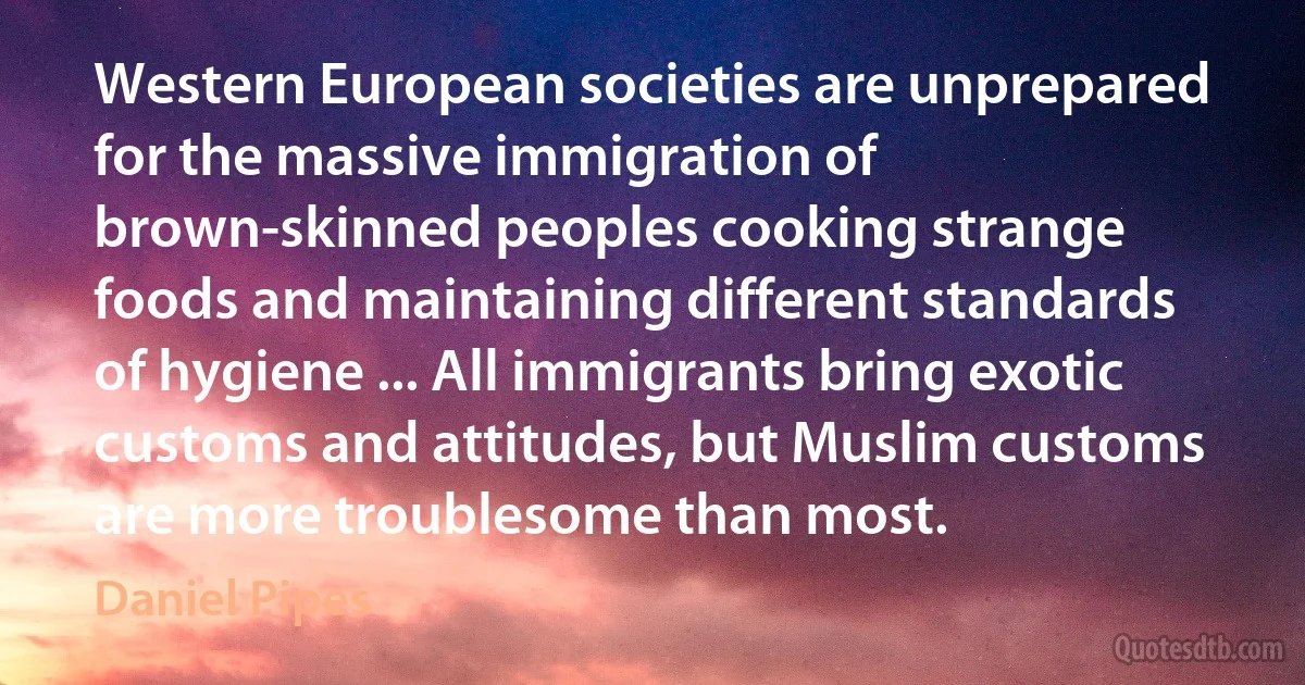 Western European societies are unprepared for the massive immigration of brown-skinned peoples cooking strange foods and maintaining different standards of hygiene ... All immigrants bring exotic customs and attitudes, but Muslim customs are more troublesome than most. (Daniel Pipes)