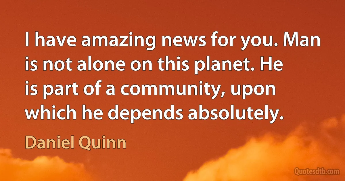 I have amazing news for you. Man is not alone on this planet. He is part of a community, upon which he depends absolutely. (Daniel Quinn)