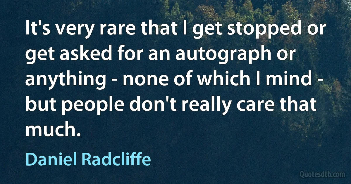 It's very rare that I get stopped or get asked for an autograph or anything - none of which I mind - but people don't really care that much. (Daniel Radcliffe)