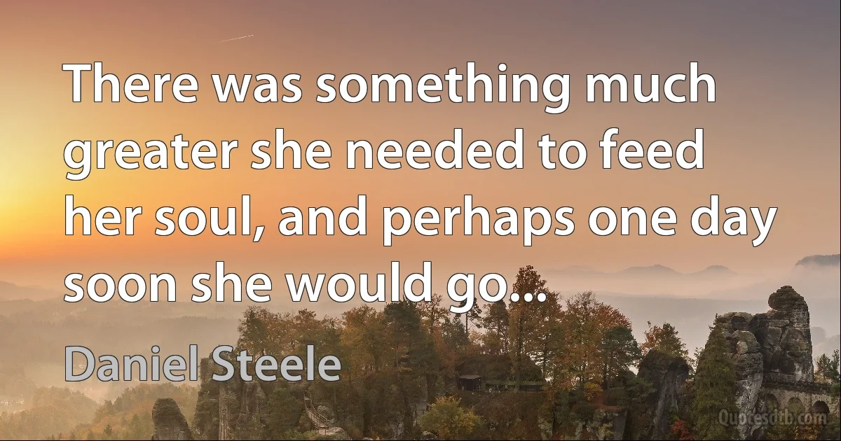 There was something much greater she needed to feed her soul, and perhaps one day soon she would go... (Daniel Steele)