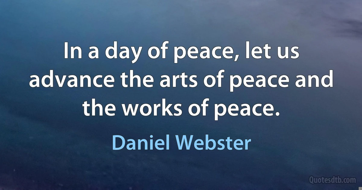 In a day of peace, let us advance the arts of peace and the works of peace. (Daniel Webster)