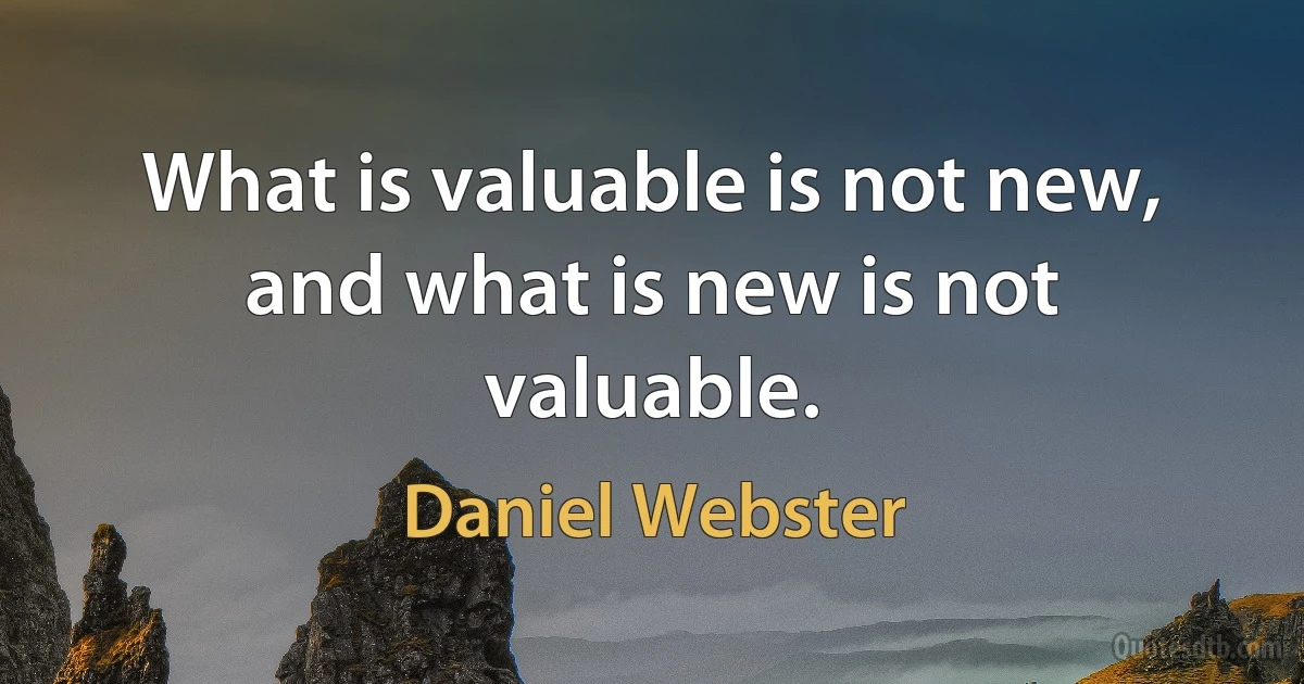 What is valuable is not new, and what is new is not valuable. (Daniel Webster)