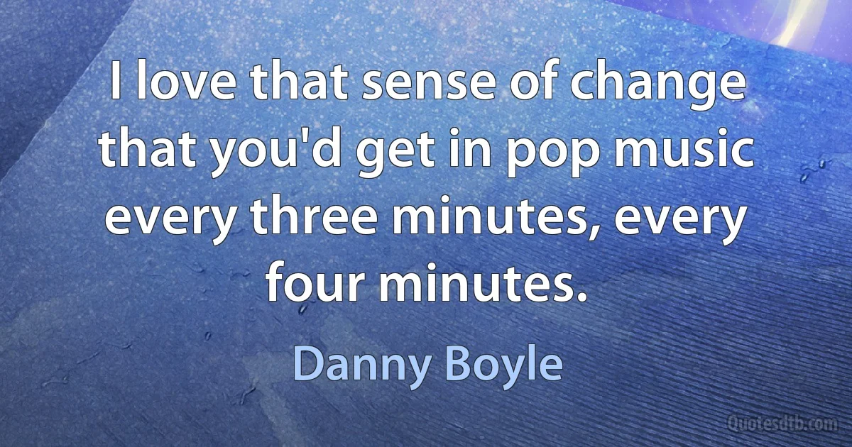 I love that sense of change that you'd get in pop music every three minutes, every four minutes. (Danny Boyle)