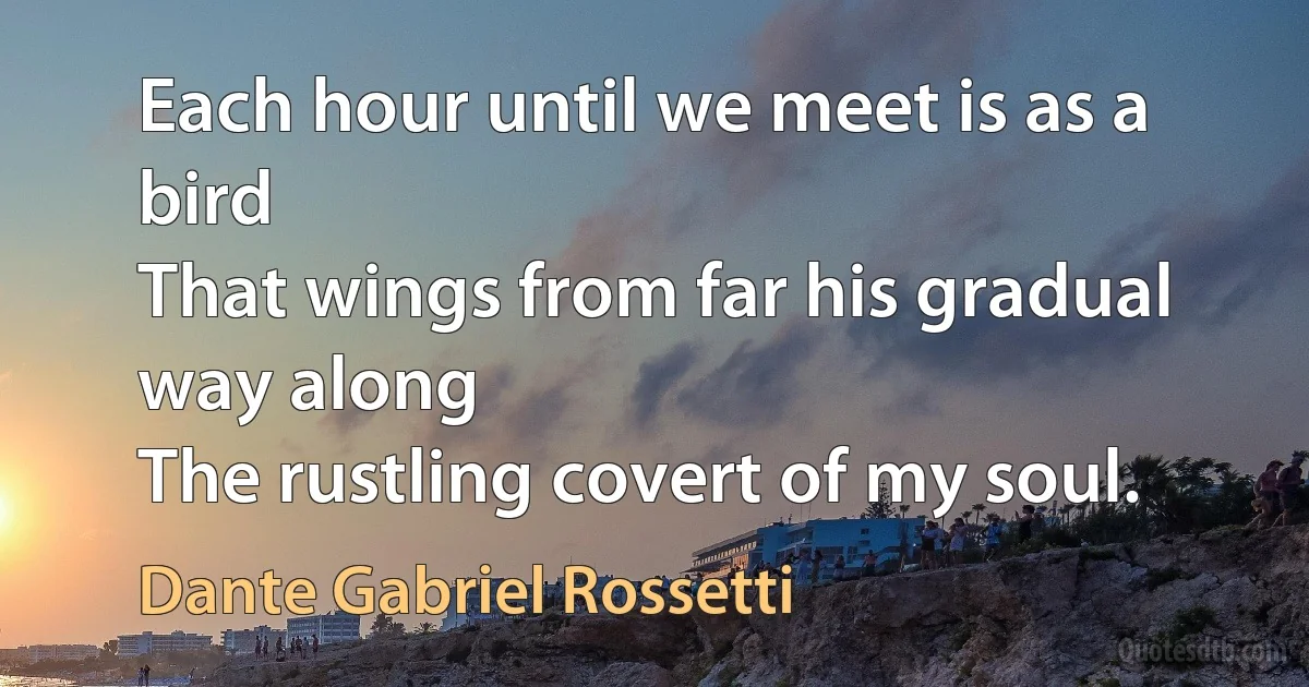 Each hour until we meet is as a bird
That wings from far his gradual way along
The rustling covert of my soul. (Dante Gabriel Rossetti)