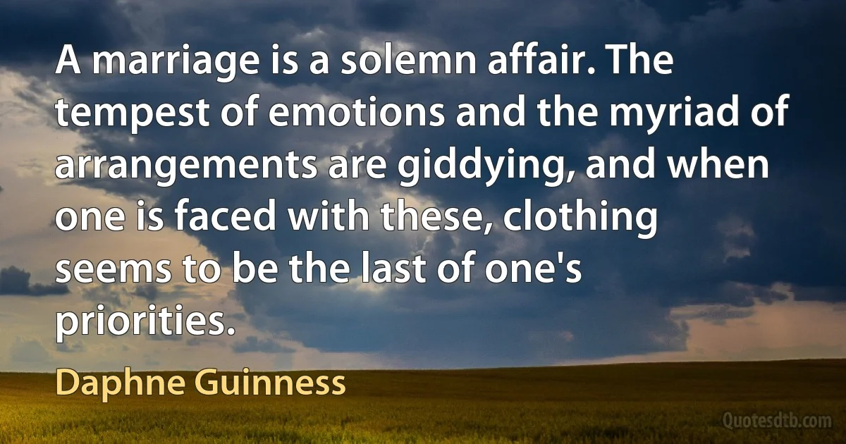 A marriage is a solemn affair. The tempest of emotions and the myriad of arrangements are giddying, and when one is faced with these, clothing seems to be the last of one's priorities. (Daphne Guinness)