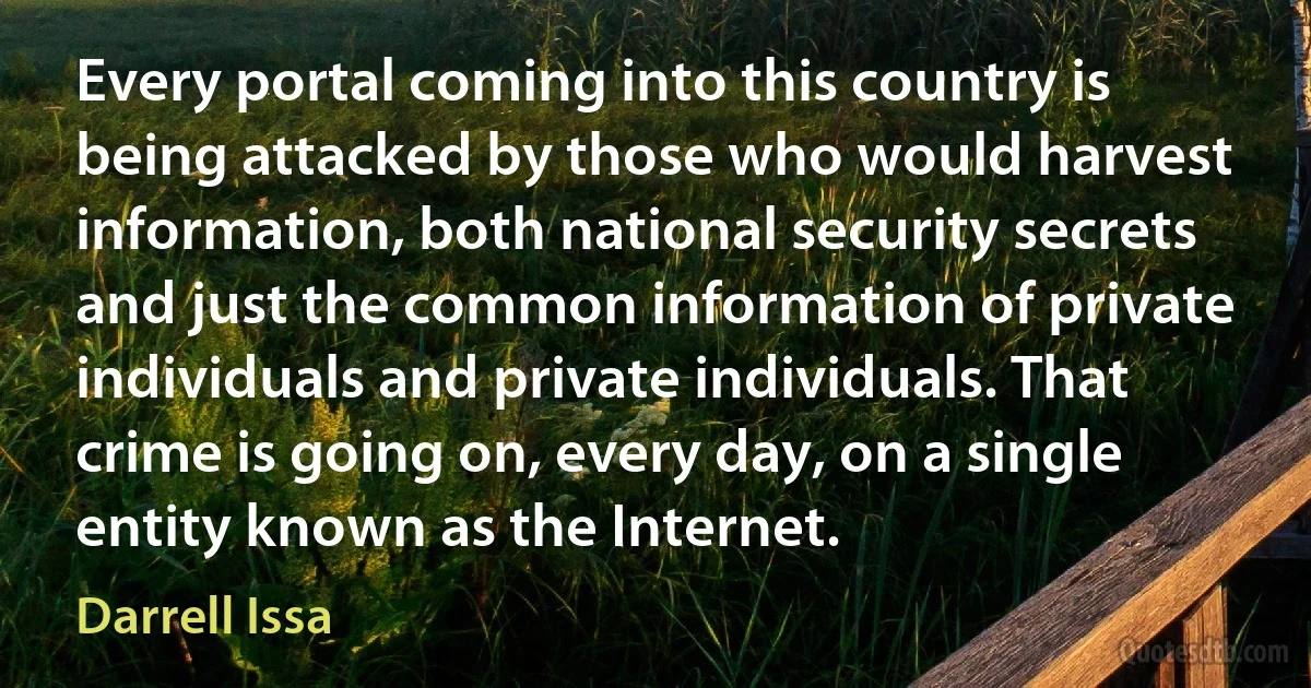 Every portal coming into this country is being attacked by those who would harvest information, both national security secrets and just the common information of private individuals and private individuals. That crime is going on, every day, on a single entity known as the Internet. (Darrell Issa)