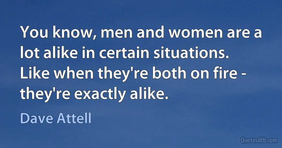 You know, men and women are a lot alike in certain situations. Like when they're both on fire - they're exactly alike. (Dave Attell)