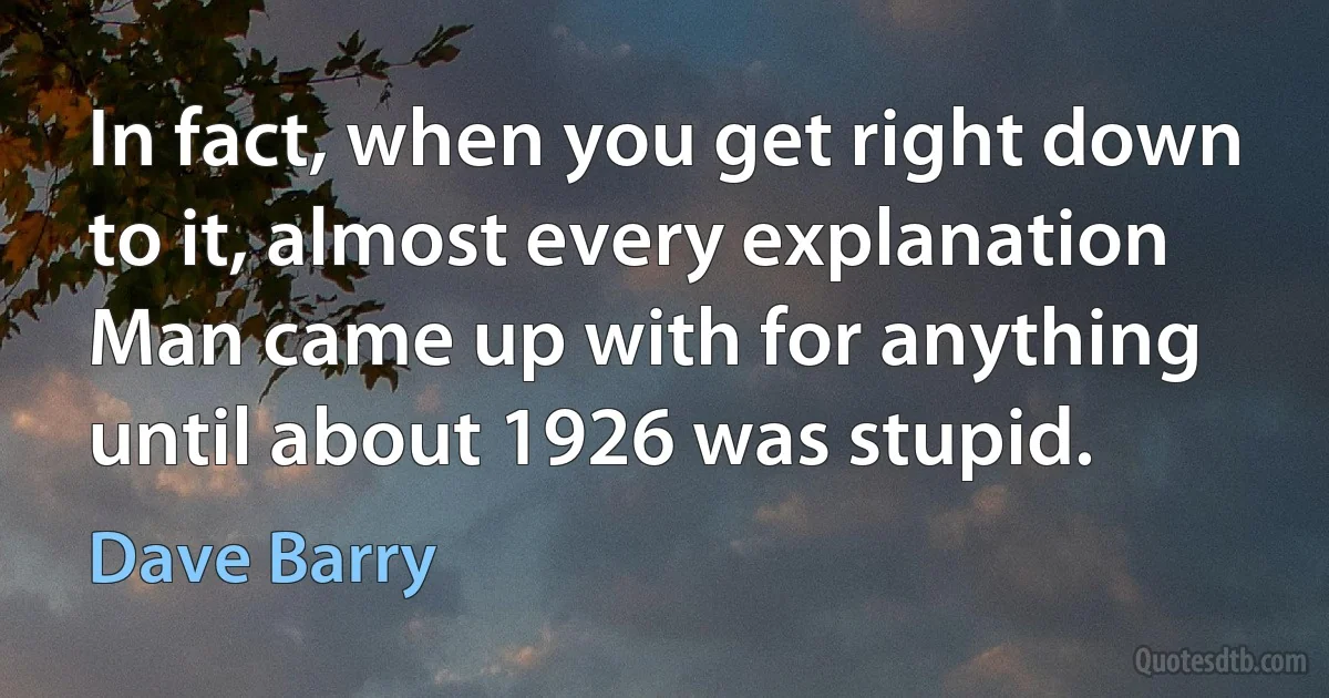 In fact, when you get right down to it, almost every explanation Man came up with for anything until about 1926 was stupid. (Dave Barry)