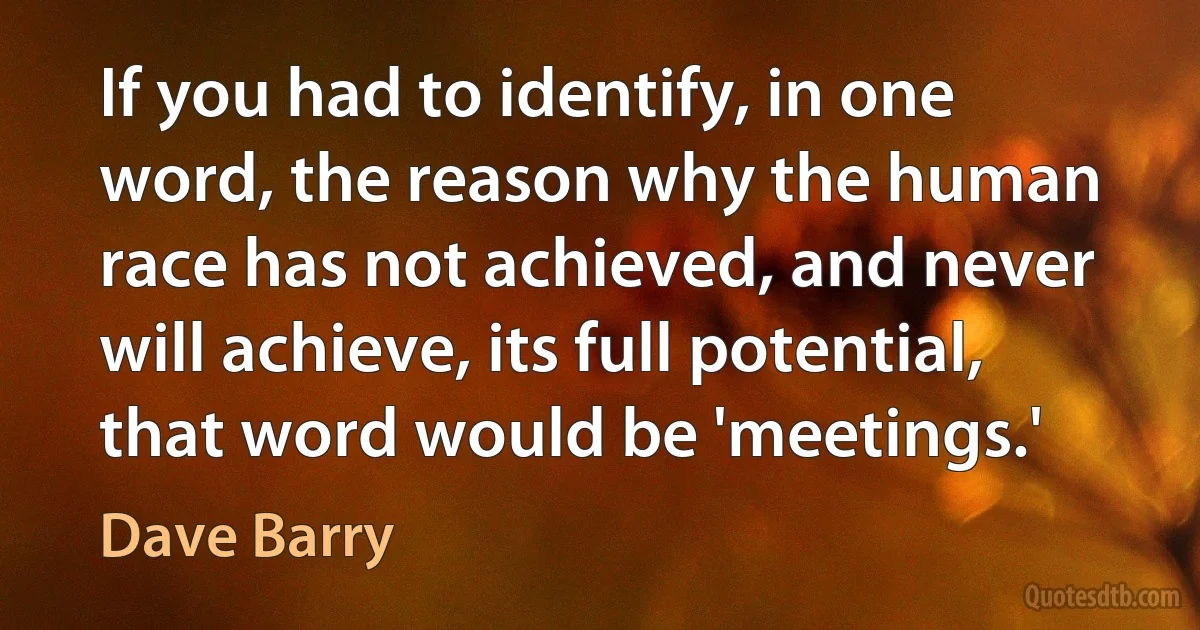 If you had to identify, in one word, the reason why the human race has not achieved, and never will achieve, its full potential, that word would be 'meetings.' (Dave Barry)