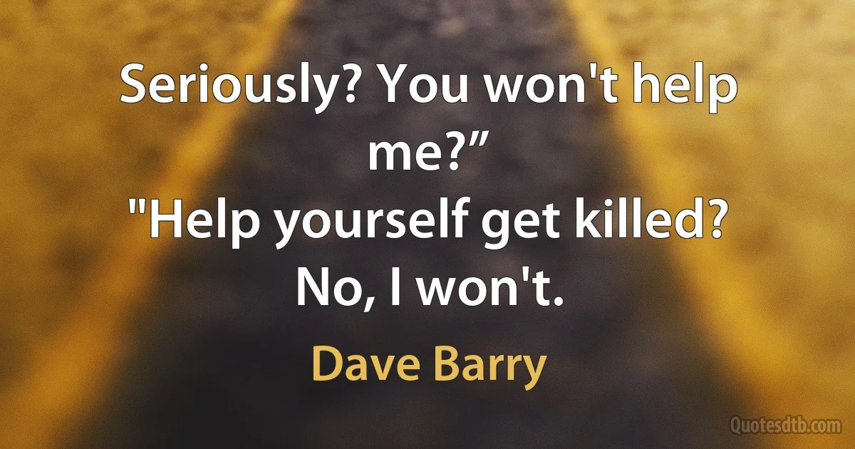 Seriously? You won't help me?”
"Help yourself get killed? No, I won't. (Dave Barry)