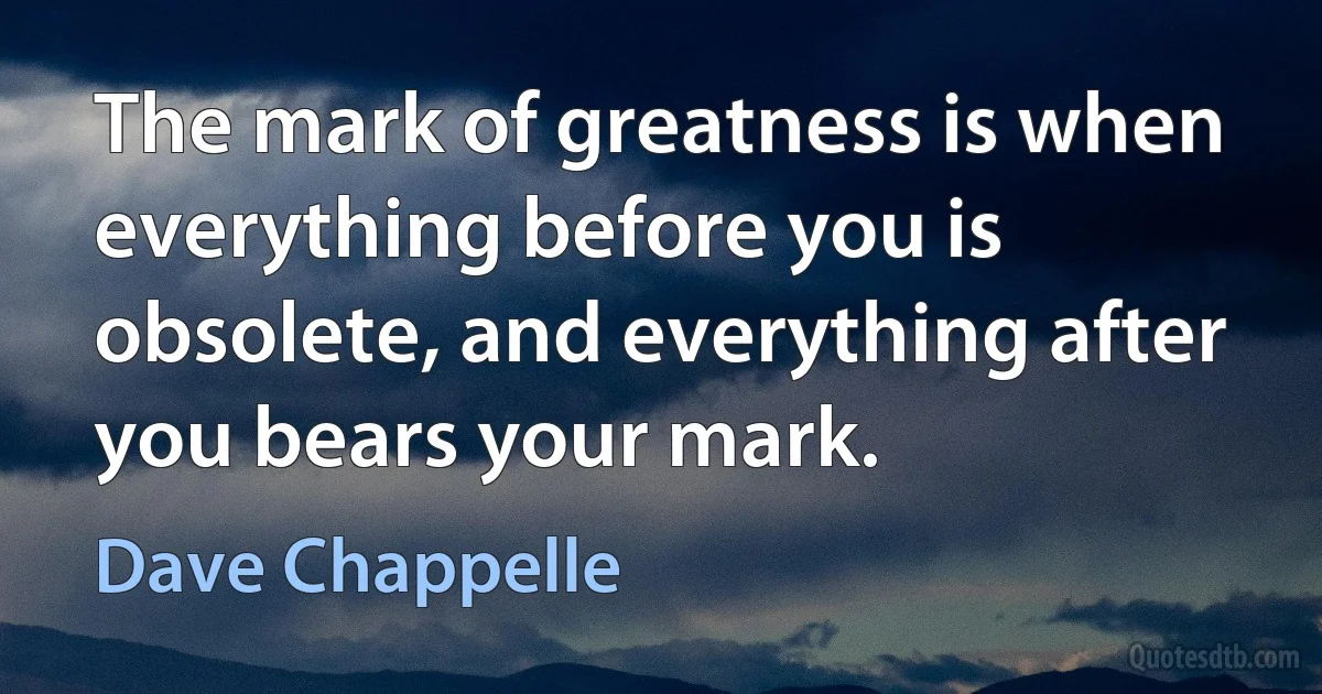 The mark of greatness is when everything before you is obsolete, and everything after you bears your mark. (Dave Chappelle)