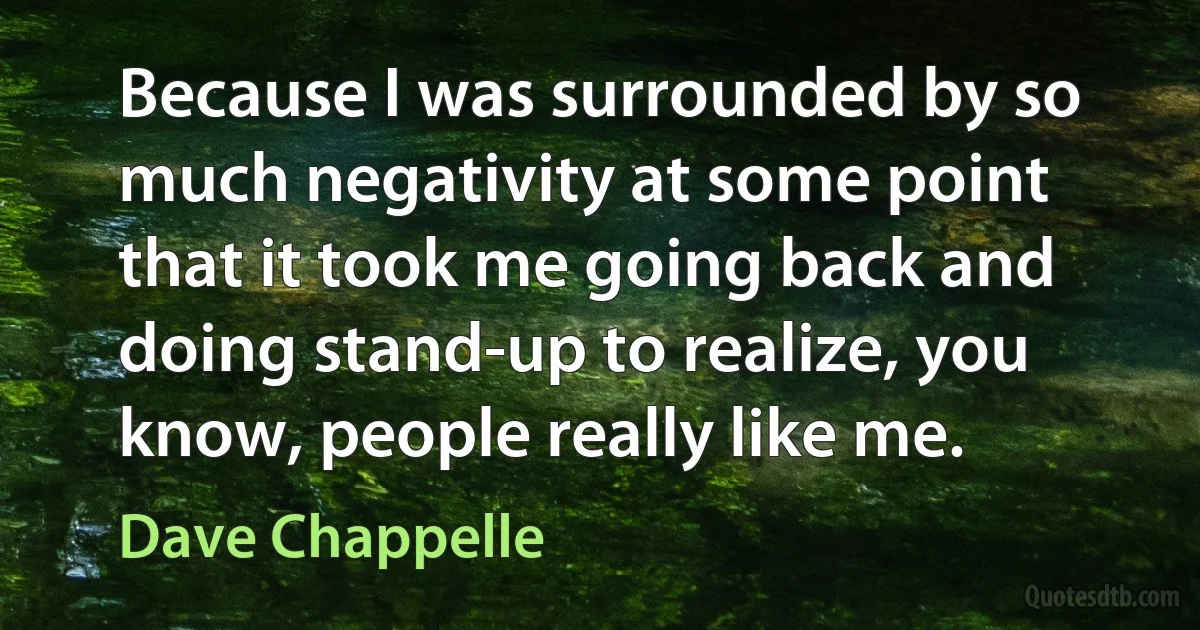 Because I was surrounded by so much negativity at some point that it took me going back and doing stand-up to realize, you know, people really like me. (Dave Chappelle)