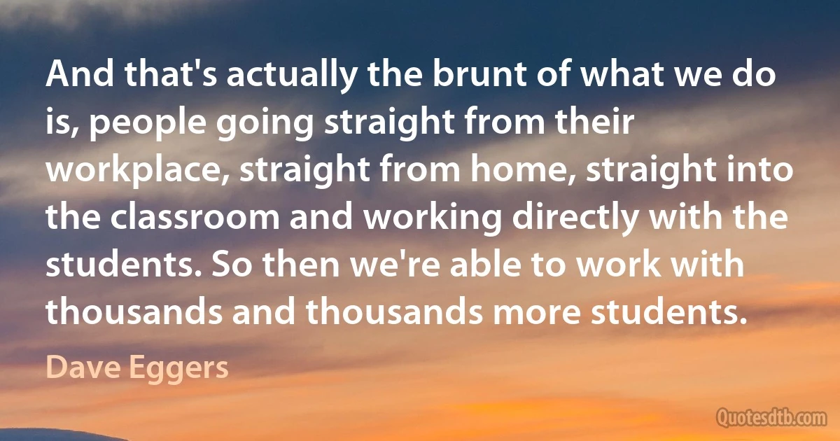 And that's actually the brunt of what we do is, people going straight from their workplace, straight from home, straight into the classroom and working directly with the students. So then we're able to work with thousands and thousands more students. (Dave Eggers)