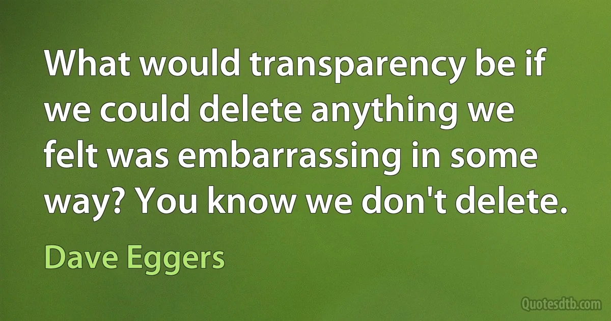 What would transparency be if we could delete anything we felt was embarrassing in some way? You know we don't delete. (Dave Eggers)