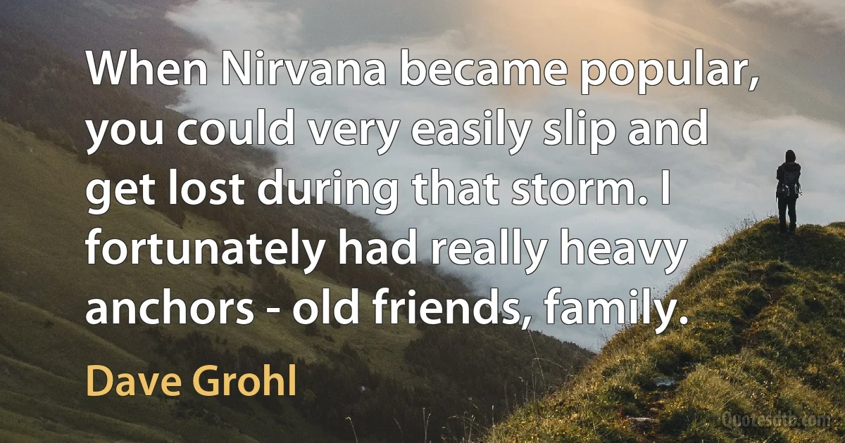 When Nirvana became popular, you could very easily slip and get lost during that storm. I fortunately had really heavy anchors - old friends, family. (Dave Grohl)