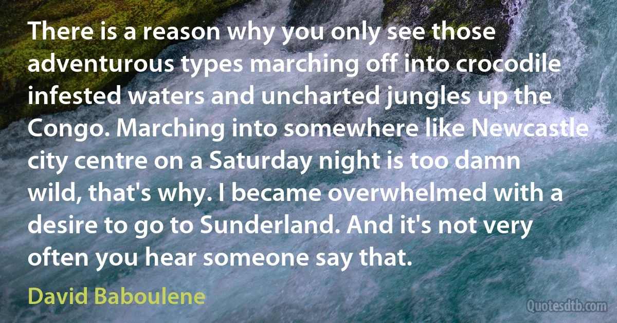 There is a reason why you only see those adventurous types marching off into crocodile infested waters and uncharted jungles up the Congo. Marching into somewhere like Newcastle city centre on a Saturday night is too damn wild, that's why. I became overwhelmed with a desire to go to Sunderland. And it's not very often you hear someone say that. (David Baboulene)