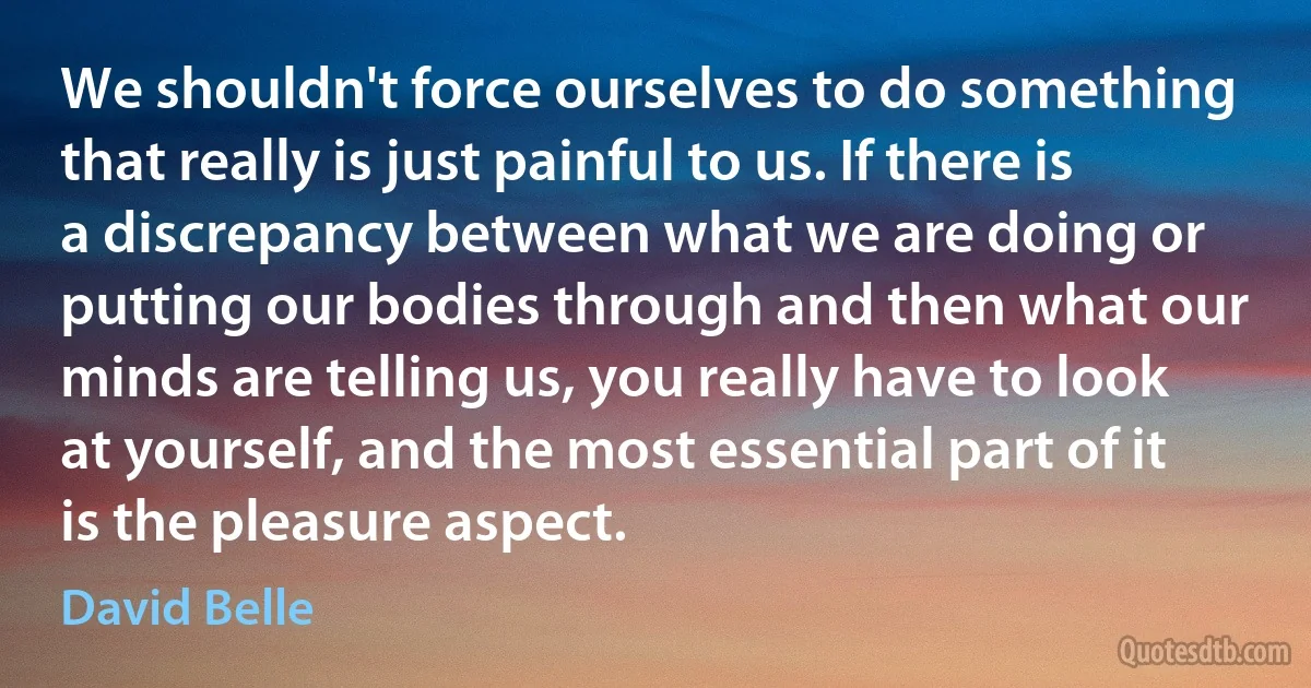 We shouldn't force ourselves to do something that really is just painful to us. If there is a discrepancy between what we are doing or putting our bodies through and then what our minds are telling us, you really have to look at yourself, and the most essential part of it is the pleasure aspect. (David Belle)