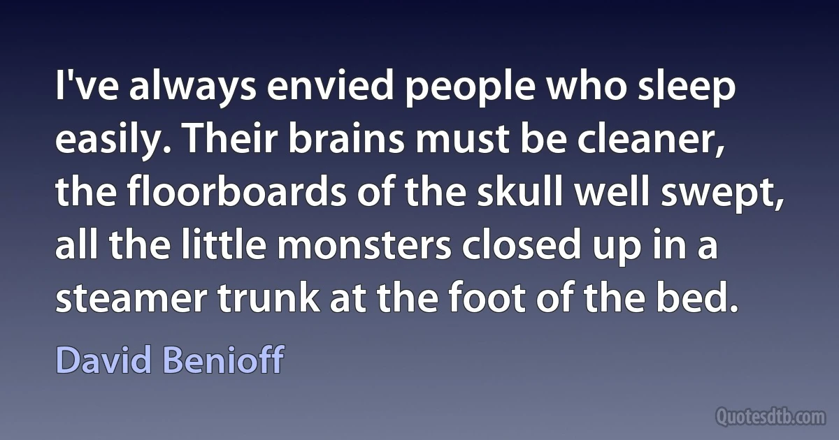 I've always envied people who sleep easily. Their brains must be cleaner, the floorboards of the skull well swept, all the little monsters closed up in a steamer trunk at the foot of the bed. (David Benioff)