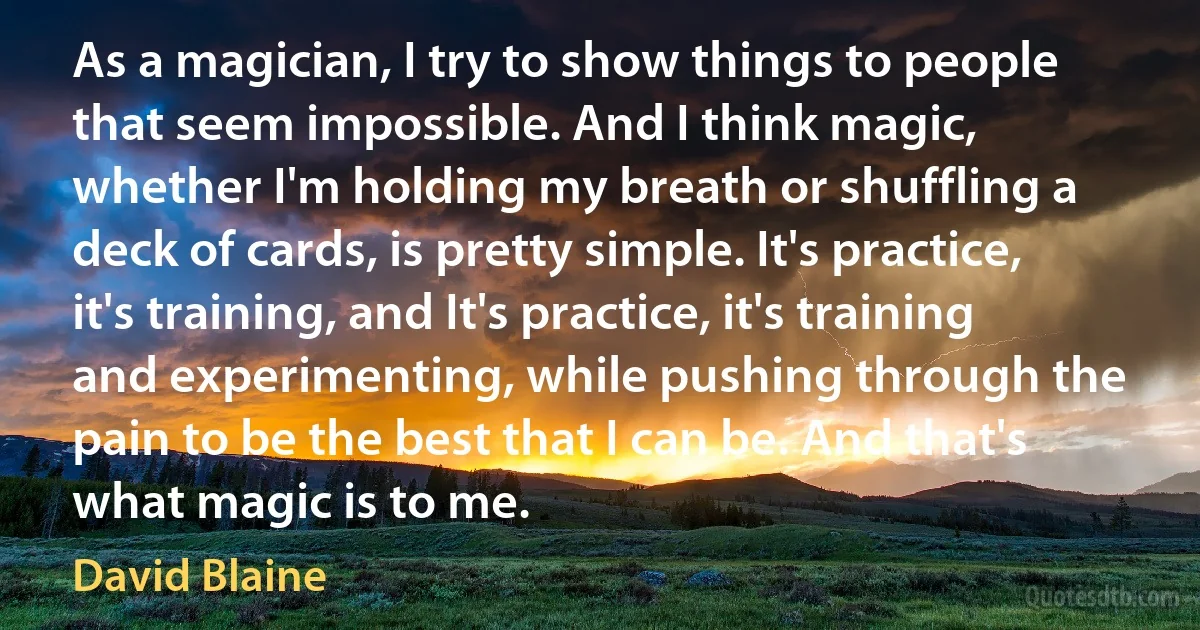 As a magician, I try to show things to people that seem impossible. And I think magic, whether I'm holding my breath or shuffling a deck of cards, is pretty simple. It's practice, it's training, and It's practice, it's training and experimenting, while pushing through the pain to be the best that I can be. And that's what magic is to me. (David Blaine)