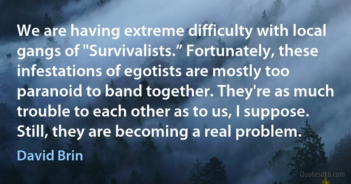 We are having extreme difficulty with local gangs of "Survivalists.” Fortunately, these infestations of egotists are mostly too paranoid to band together. They're as much trouble to each other as to us, I suppose. Still, they are becoming a real problem. (David Brin)