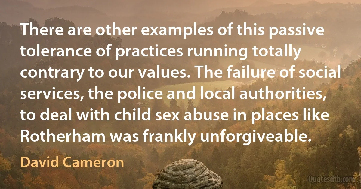 There are other examples of this passive tolerance of practices running totally contrary to our values. The failure of social services, the police and local authorities, to deal with child sex abuse in places like Rotherham was frankly unforgiveable. (David Cameron)