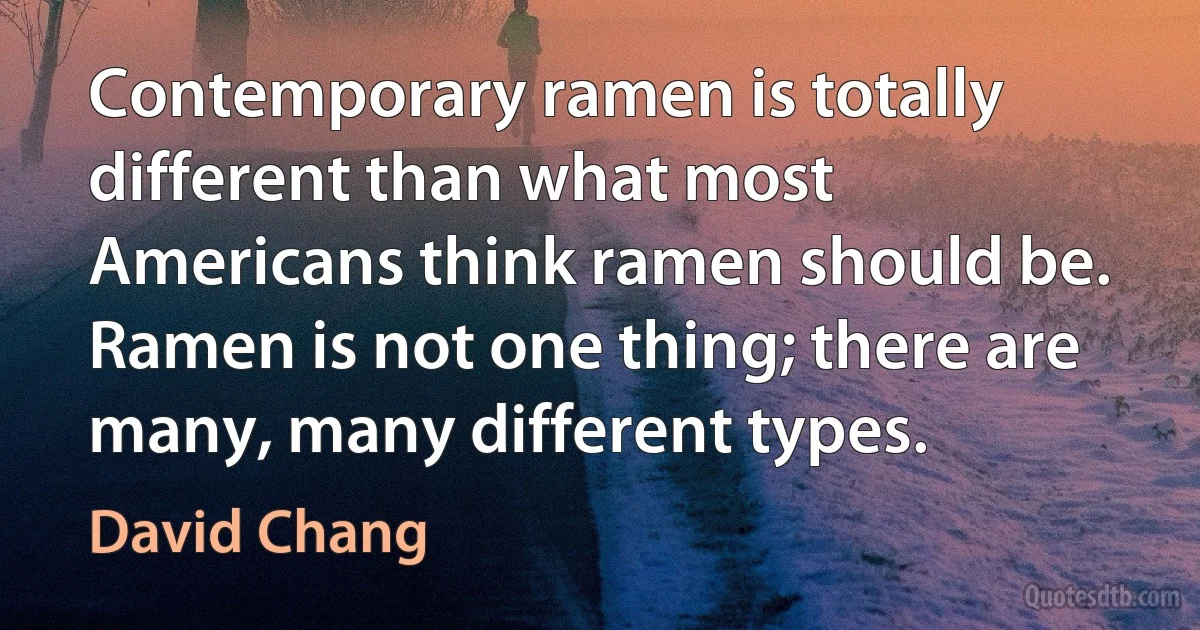 Contemporary ramen is totally different than what most Americans think ramen should be. Ramen is not one thing; there are many, many different types. (David Chang)