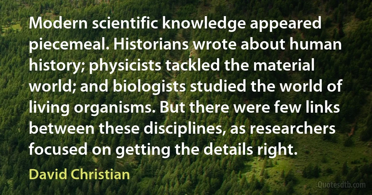 Modern scientific knowledge appeared piecemeal. Historians wrote about human history; physicists tackled the material world; and biologists studied the world of living organisms. But there were few links between these disciplines, as researchers focused on getting the details right. (David Christian)