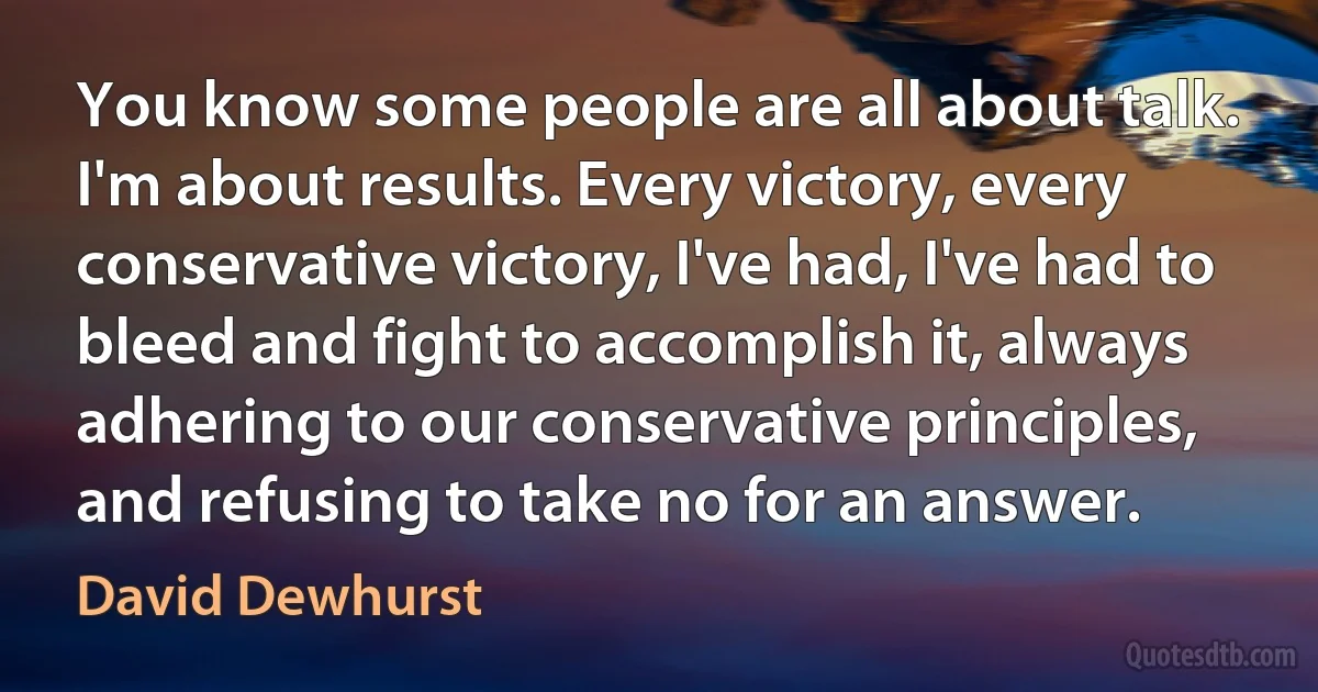 You know some people are all about talk. I'm about results. Every victory, every conservative victory, I've had, I've had to bleed and fight to accomplish it, always adhering to our conservative principles, and refusing to take no for an answer. (David Dewhurst)