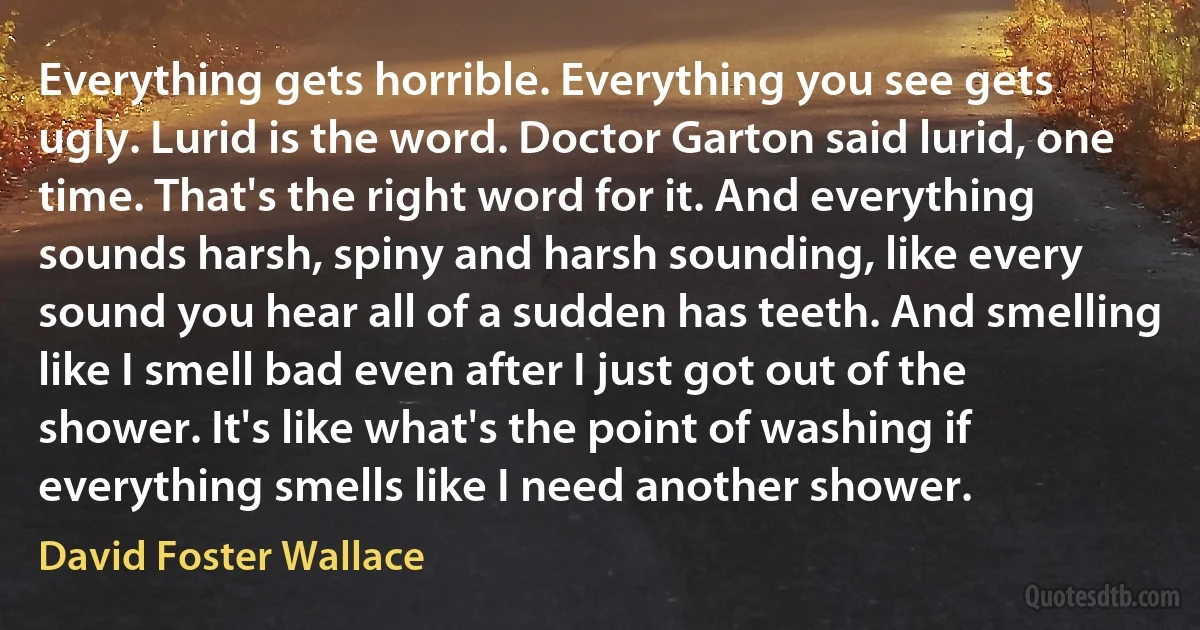 Everything gets horrible. Everything you see gets ugly. Lurid is the word. Doctor Garton said lurid, one time. That's the right word for it. And everything sounds harsh, spiny and harsh sounding, like every sound you hear all of a sudden has teeth. And smelling like I smell bad even after I just got out of the shower. It's like what's the point of washing if everything smells like I need another shower. (David Foster Wallace)