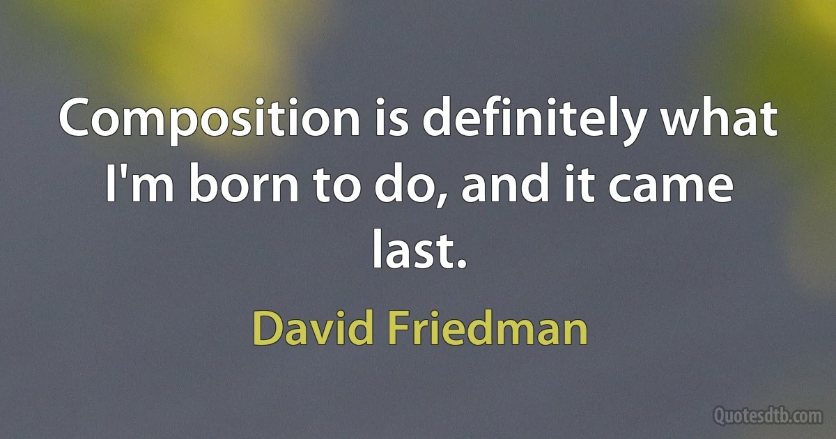 Composition is definitely what I'm born to do, and it came last. (David Friedman)