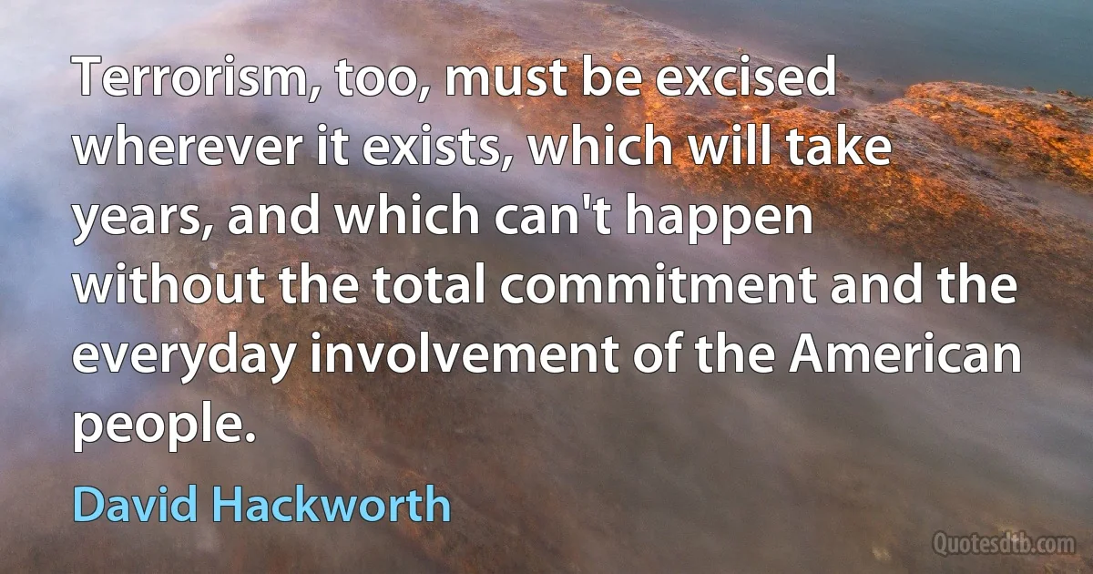 Terrorism, too, must be excised wherever it exists, which will take years, and which can't happen without the total commitment and the everyday involvement of the American people. (David Hackworth)