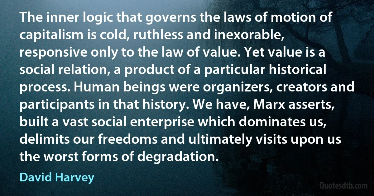 The inner logic that governs the laws of motion of capitalism is cold, ruthless and inexorable, responsive only to the law of value. Yet value is a social relation, a product of a particular historical process. Human beings were organizers, creators and participants in that history. We have, Marx asserts, built a vast social enterprise which dominates us, delimits our freedoms and ultimately visits upon us the worst forms of degradation. (David Harvey)