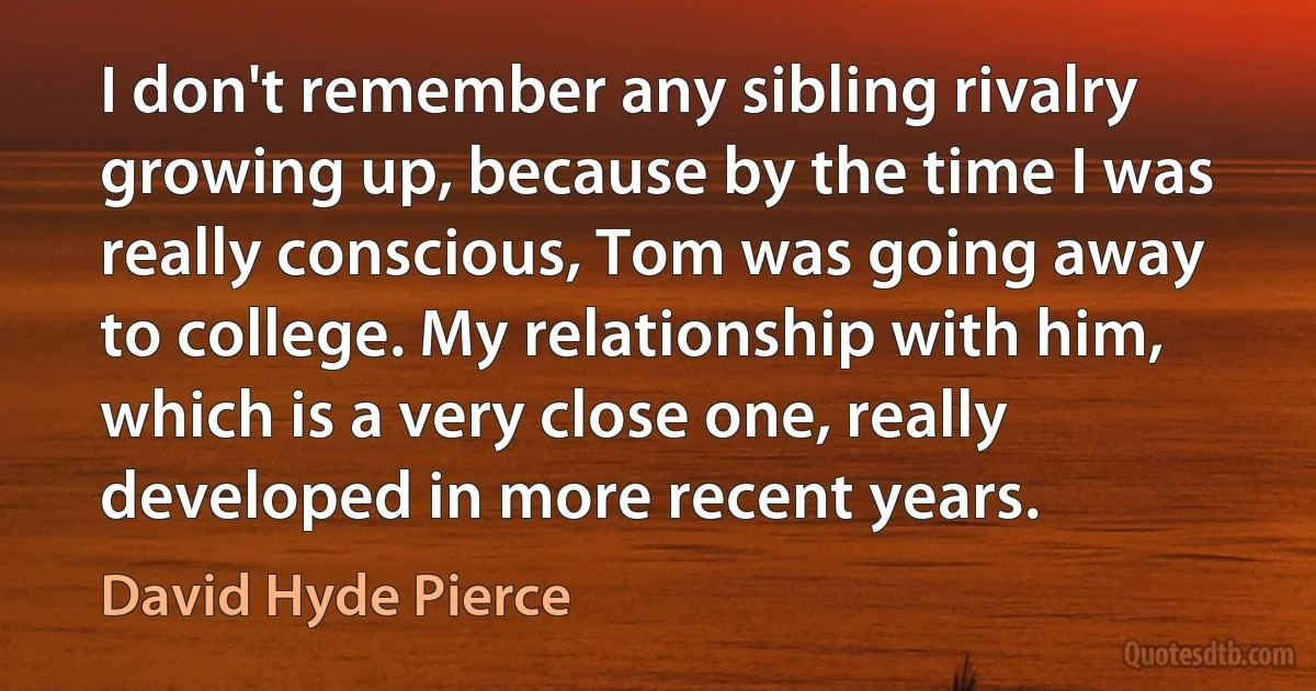 I don't remember any sibling rivalry growing up, because by the time I was really conscious, Tom was going away to college. My relationship with him, which is a very close one, really developed in more recent years. (David Hyde Pierce)