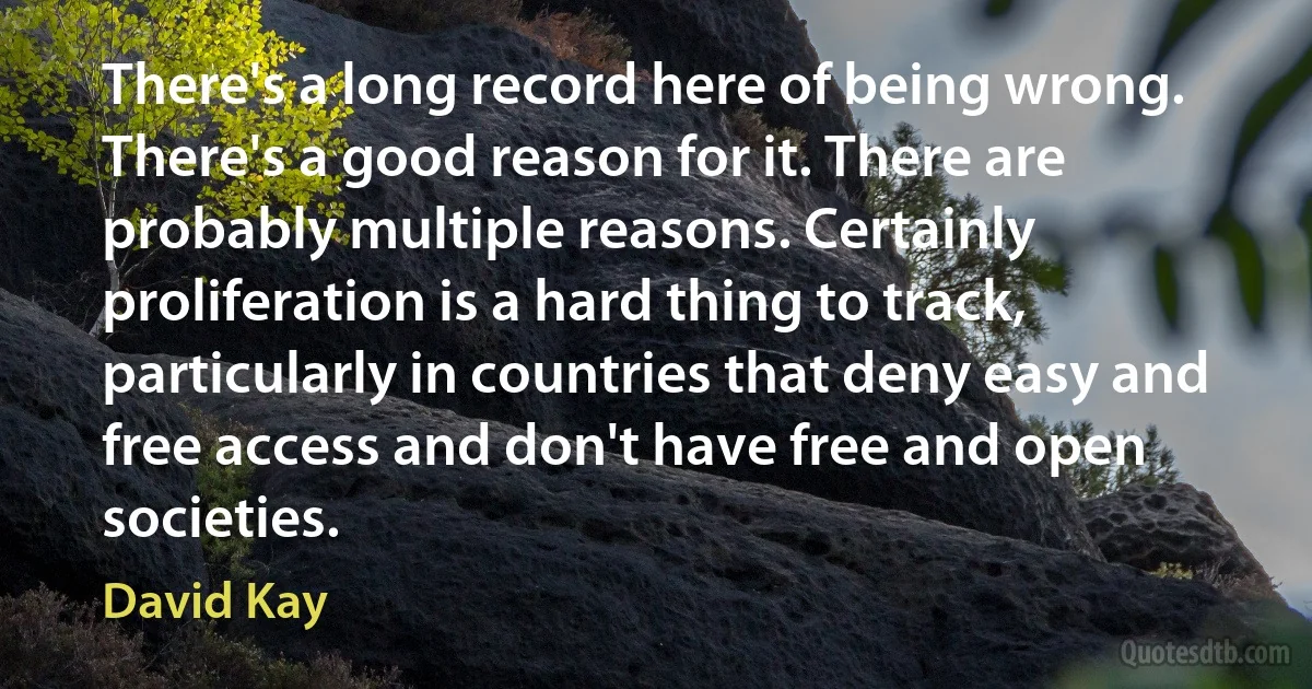 There's a long record here of being wrong. There's a good reason for it. There are probably multiple reasons. Certainly proliferation is a hard thing to track, particularly in countries that deny easy and free access and don't have free and open societies. (David Kay)