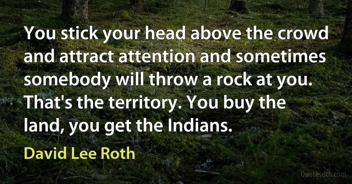 You stick your head above the crowd and attract attention and sometimes somebody will throw a rock at you. That's the territory. You buy the land, you get the Indians. (David Lee Roth)