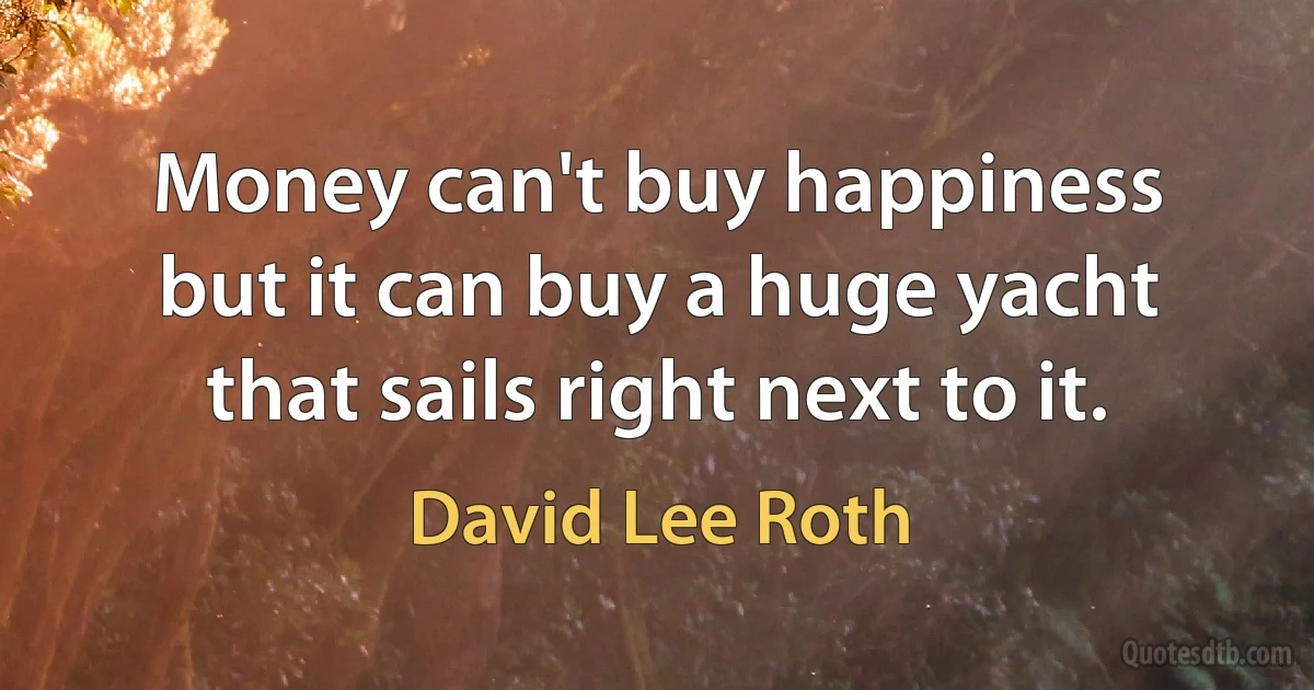 Money can't buy happiness but it can buy a huge yacht that sails right next to it. (David Lee Roth)