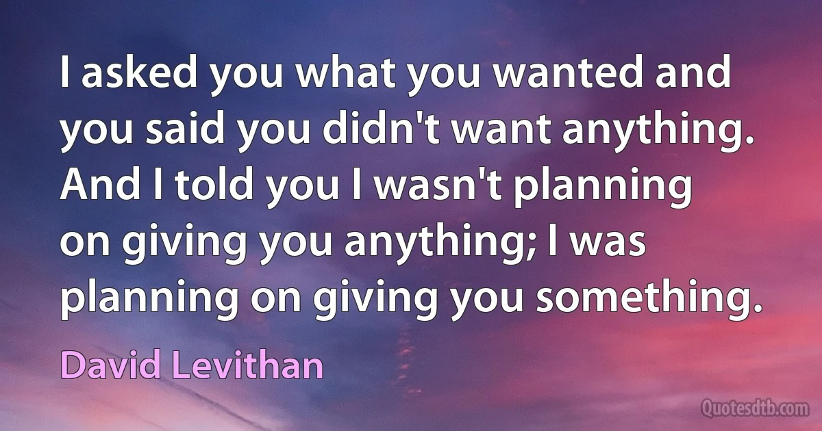 I asked you what you wanted and you said you didn't want anything. And I told you I wasn't planning on giving you anything; I was planning on giving you something. (David Levithan)