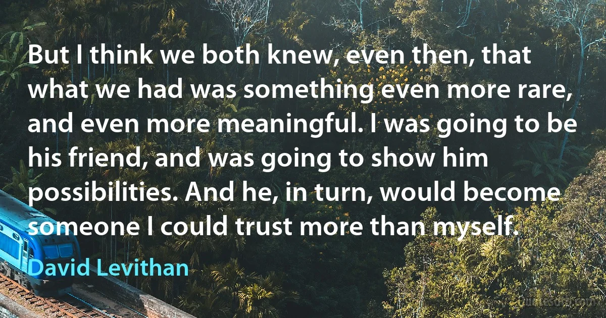 But I think we both knew, even then, that what we had was something even more rare, and even more meaningful. I was going to be his friend, and was going to show him possibilities. And he, in turn, would become someone I could trust more than myself. (David Levithan)