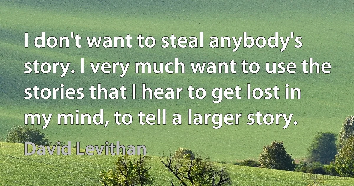 I don't want to steal anybody's story. I very much want to use the stories that I hear to get lost in my mind, to tell a larger story. (David Levithan)